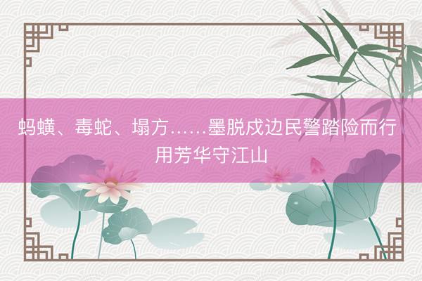 蚂蟥、毒蛇、塌方……墨脱戍边民警踏险而行 用芳华守江山