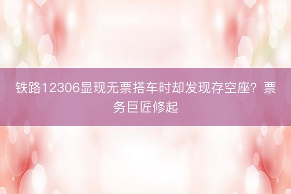 铁路12306显现无票搭车时却发现存空座？票务巨匠修起
