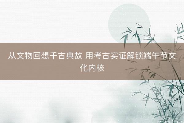 从文物回想千古典故 用考古实证解锁端午节文化内核