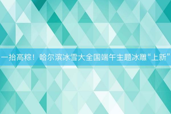 一抬高粽！哈尔滨冰雪大全国端午主题冰雕“上新”