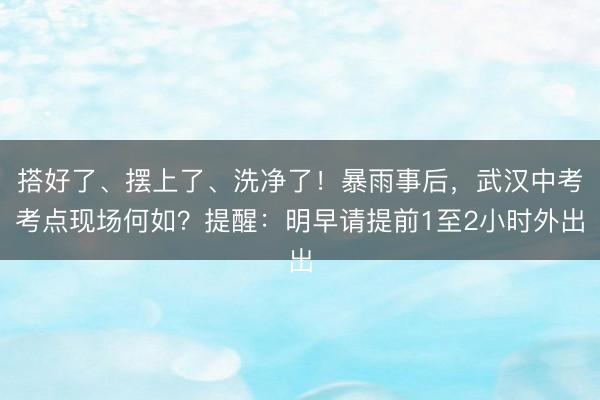 搭好了、摆上了、洗净了！暴雨事后，武汉中考考点现场何如？提醒：明早请提前1至2小时外出