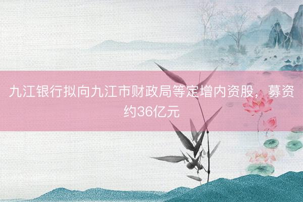 九江银行拟向九江市财政局等定增内资股，募资约36亿元