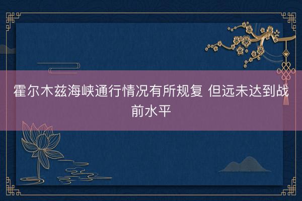 霍尔木兹海峡通行情况有所规复 但远未达到战前水平