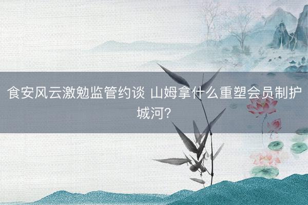 食安风云激勉监管约谈 山姆拿什么重塑会员制护城河？