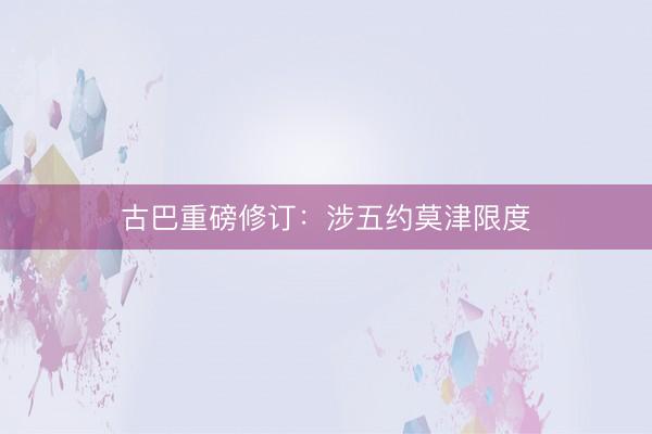 古巴重磅修订：涉五约莫津限度