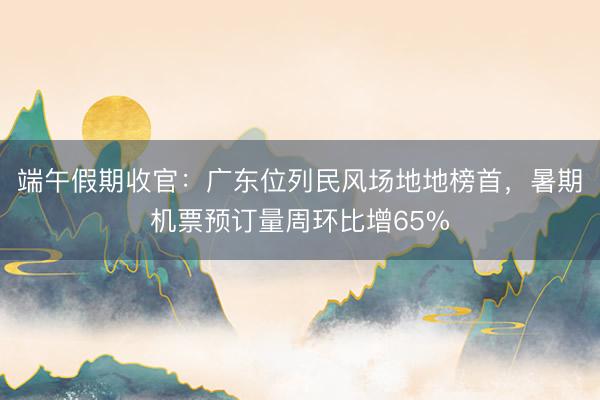 端午假期收官：广东位列民风场地地榜首，暑期机票预订量周环比增65%