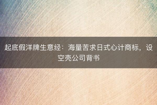 起底假洋牌生意经：海量苦求日式心计商标，设空壳公司背书